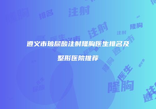 遵义市玻尿酸注射隆胸医生排名及整形医院推荐