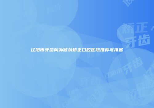 辽阳市牙齿向外倾斜矫正口腔医院推荐与排名