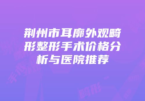 荆州市耳廓外观畸形整形手术价格分析与医院推荐