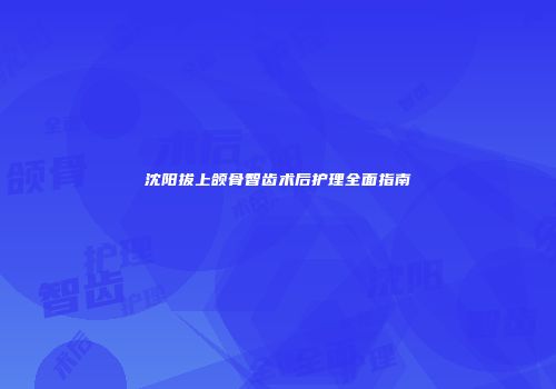 沈阳拔上颌骨智齿术后护理全面指南