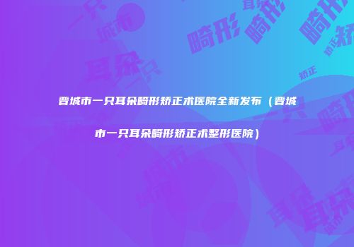晋城市一只耳朵畸形矫正术医院全新发布（晋城市一只耳朵畸形矫正术整形医院）