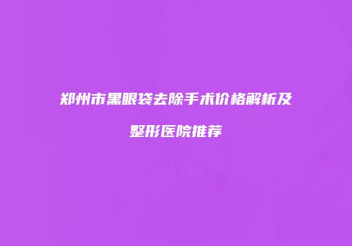 郑州市黑眼袋去除手术价格解析及整形医院推荐