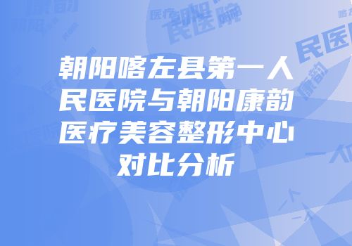 朝阳喀左县第一人民医院与朝阳康韵医疗美容整形中心对比分析