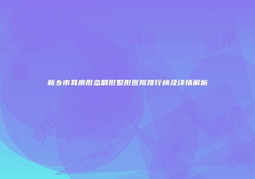 新乡市耳廓形态畸形整形医院排行榜及详情解析