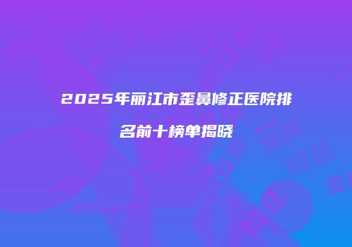 2025年丽江市歪鼻修正医院排名前十榜单揭晓