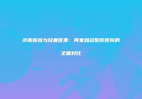 济南丽容与轻奢医美：两家知名整形医院的全面对比