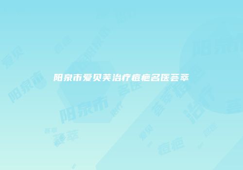 阳泉市爱贝芙治疗痘疤名医荟萃