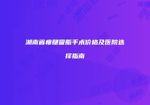 湖南省瘦腿吸脂手术价格及医院选择指南