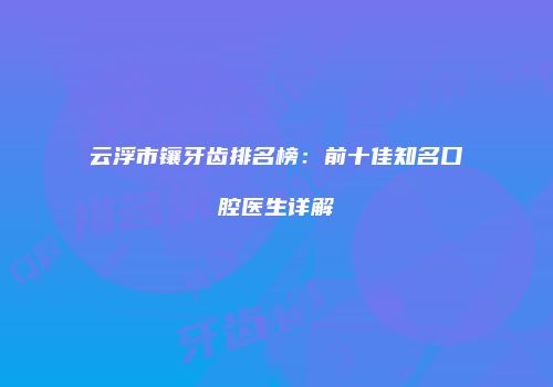 云浮市镶牙齿排名榜：前十佳知名口腔医生详解