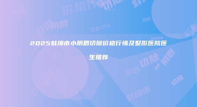 2025蚌埠市小阴唇切除价格行情及整形医院医生推荐
