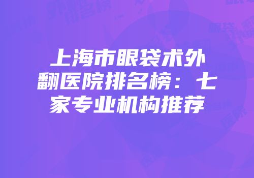 上海市眼袋术外翻医院排名榜：七家专业机构推荐