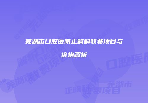 芜湖市口腔医院正畸科收费项目与价格解析