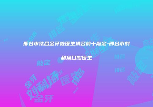 邢台市钛合金牙桩医生排名前十敲定-邢台市刘利扬口腔医生