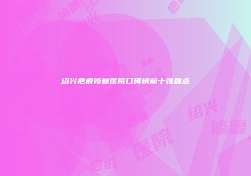 绍兴疤痕修复医院口碑榜前十强盘点