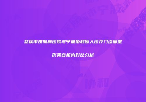 慈溪市皮肤病医院与宁波协和俪人医疗门诊部整形美容机构对比分析