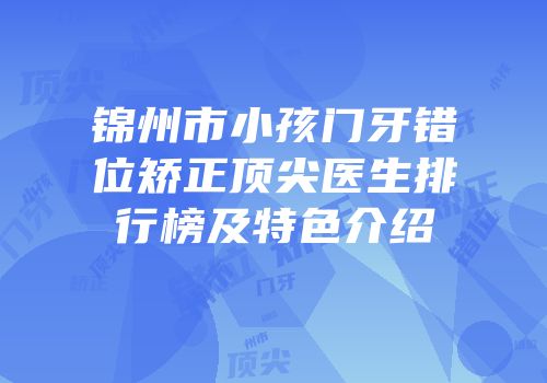 锦州市小孩门牙错位矫正顶尖医生排行榜及特色介绍