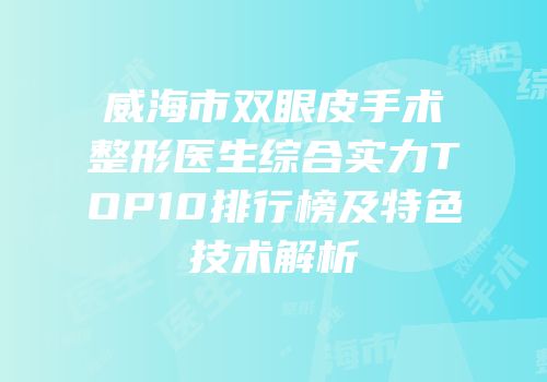 威海市双眼皮手术整形医生综合实力TOP10排行榜及特色技术解析