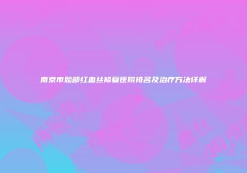 南京市脸部红血丝修复医院排名及治疗方法详解