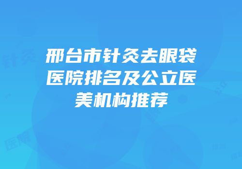 邢台市针灸去眼袋医院排名及公立医美机构推荐