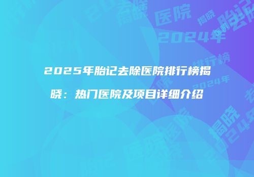 2025年胎记去除医院排行榜揭晓：热门医院及项目详细介绍