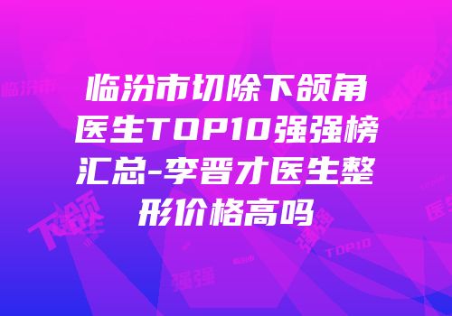 临汾市切除下颌角医生TOP10强强榜汇总-李晋才医生整形价格高吗