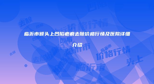 临沂市额头上凹陷疤痕去除价格行情及医院详细介绍