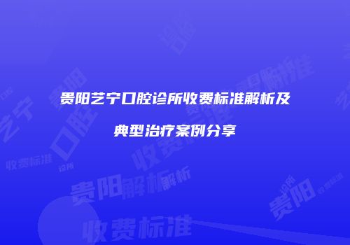 贵阳艺宁口腔诊所收费标准解析及典型治疗案例分享