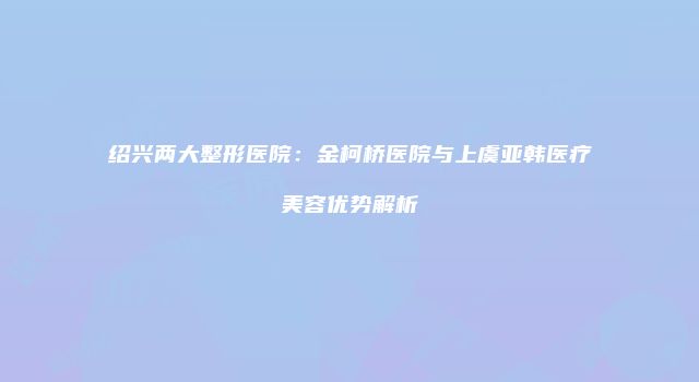 绍兴两大整形医院：金柯桥医院与上虞亚韩医疗美容优势解析