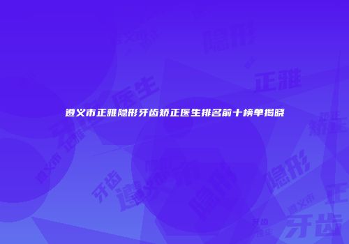 遵义市正雅隐形牙齿矫正医生排名前十榜单揭晓
