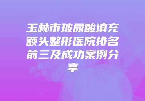 玉林市玻尿酸填充额头整形医院排名前三及成功案例分享