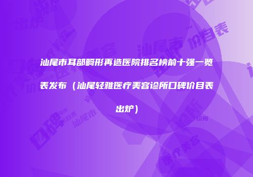 汕尾市耳部畸形再造医院排名榜前十强一览表发布（汕尾轻雅医疗美容诊所口碑价目表出炉）