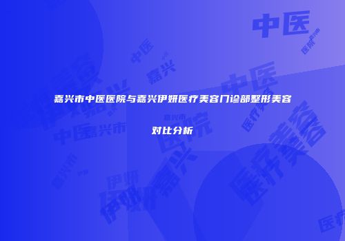 嘉兴市中医医院与嘉兴伊妍医疗美容门诊部整形美容对比分析