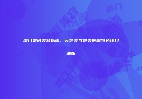 厦门整形美容指南：云艺美与悦美医院特色项目解析