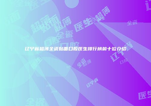 辽宁省超薄全瓷贴面口腔医生排行榜前十位介绍