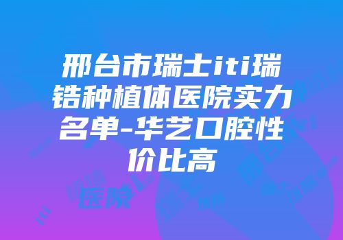 邢台市瑞士iti瑞锆种植体医院实力名单-华艺口腔性价比高