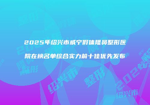 2025年绍兴市威宁假体隆鼻整形医院在榜名单综合实力前十佳优先发布