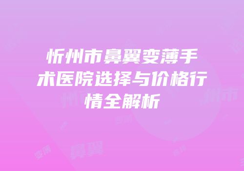忻州市鼻翼变薄手术医院选择与价格行情全解析