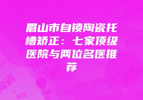 眉山市自锁陶瓷托槽矫正：七家顶级医院与两位名医推荐