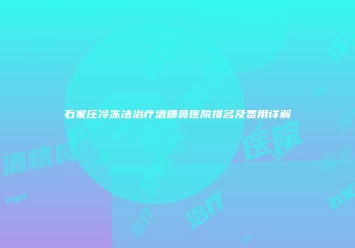 石家庄冷冻法治疗酒糟鼻医院排名及费用详解
