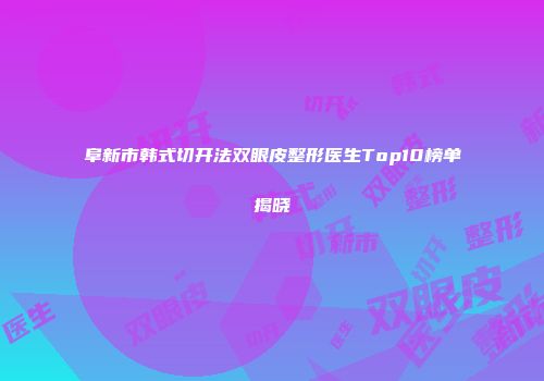 阜新市韩式切开法双眼皮整形医生Top10榜单揭晓
