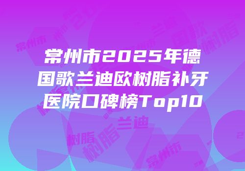 常州市2025年德国歌兰迪欧树脂补牙医院口碑榜Top10