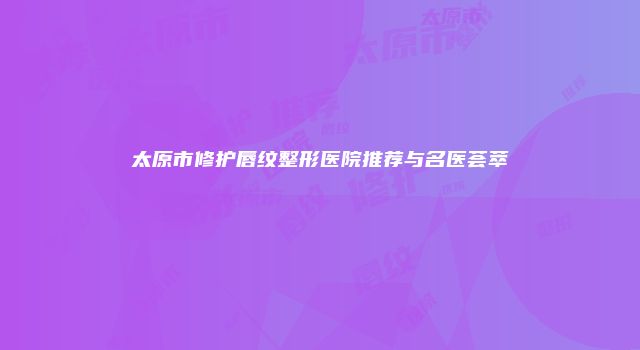 太原市修护唇纹整形医院推荐与名医荟萃