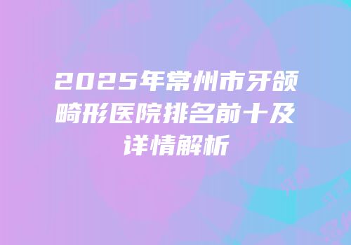 2025年常州市牙颌畸形医院排名前十及详情解析