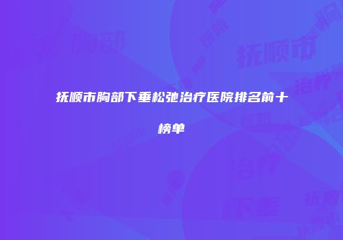 抚顺市胸部下垂松弛治疗医院排名前十榜单
