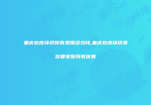 重庆包皮环切所有费用多少钱,重庆包皮环切美容哪家医院有优惠