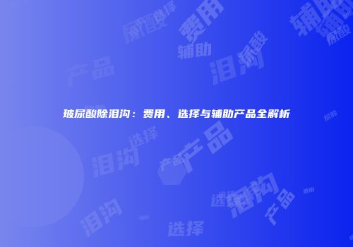 玻尿酸除泪沟：费用、选择与辅助产品全解析