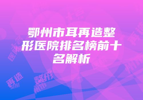 鄂州市耳再造整形医院排名榜前十名解析