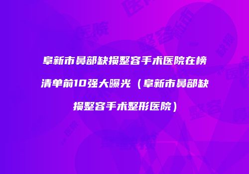 阜新市鼻部缺损整容手术医院在榜清单前10强大曝光（阜新市鼻部缺损整容手术整形医院）