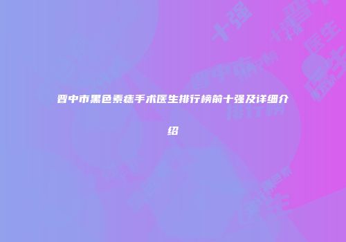 晋中市黑色素痣手术医生排行榜前十强及详细介绍