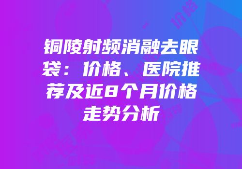 铜陵射频消融去眼袋：价格、医院推荐及近8个月价格走势分析